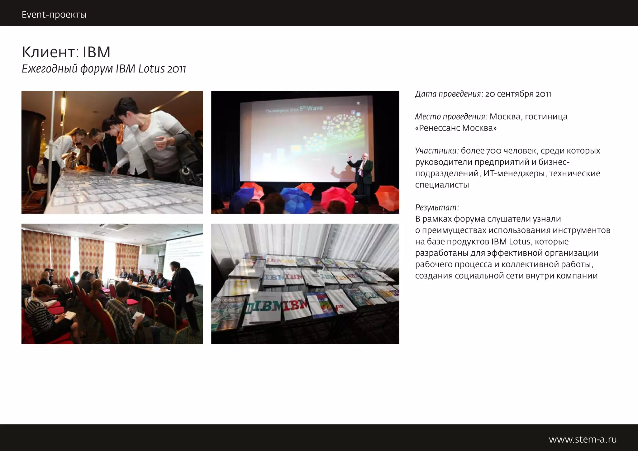Event-проекты                                                   STEM DARK SIDE


Клиент: IBM
Ежегодный форум IBM Lotus 2011

                                 Дата проведения: 20 сентября 2011

                                 Место проведения: Москва, гостиница
                                 «Ренессанс Москва»

                                 Участники: более 700 человек, среди которых
                                 руководители предприятий и бизнес-
                                 подразделений, ИТ-менеджеры, технические
                                 специалисты

                                 Результат:
                                 В рамках форума слушатели узнали
                                 о преимуществах использования инструментов
                                 на базе продуктов IBM Lotus, которые
                                 разработаны для эффективной организации
                                 рабочего процесса и коллективной работы,
                                 создания социальной сети внутри компании




                                                                 www.stem-a.ru
 