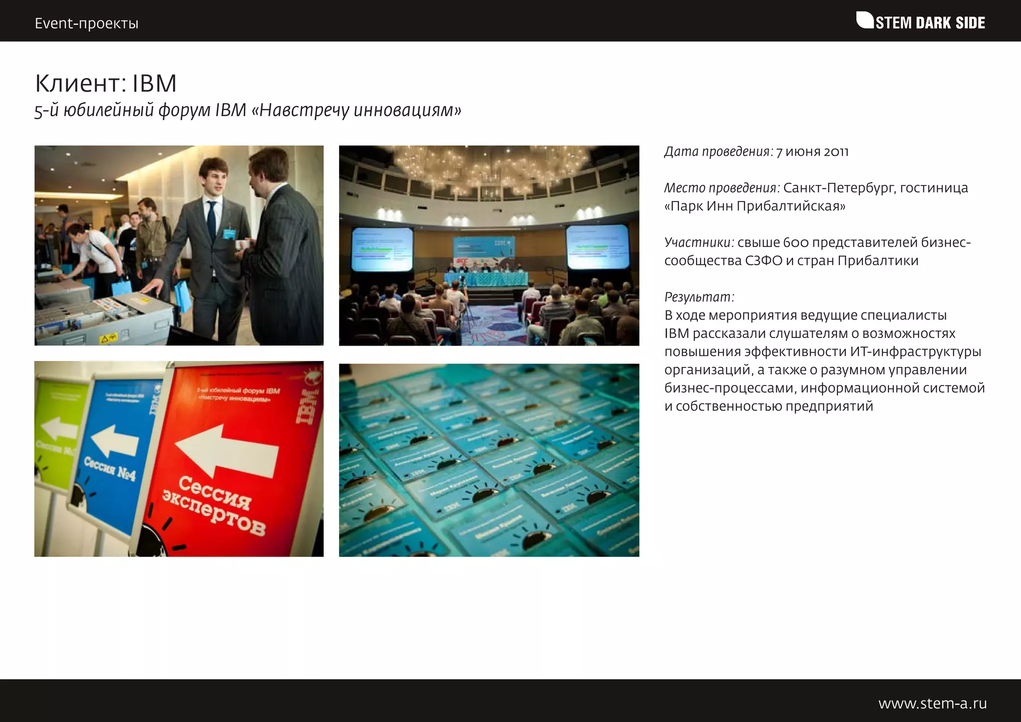 Event-проекты                                                                   STEM DARK SIDE


Клиент: IBM
5-й юбилейный форум IBM «Навстречу инновациям»

                                                 Дата проведения: 7 июня 2011

                                                 Место проведения: Санкт-Петербург, гостиница
                                                 «Парк Инн Прибалтийская»

                                                 Участники: свыше 600 представителей бизнес-
                                                 сообщества СЗФО и стран Прибалтики

                                                 Результат:
                                                 В ходе мероприятия ведущие специалисты
                                                 IBM рассказали слушателям о возможностях
                                                 повышения эффективности ИТ-инфраструктуры
                                                 организаций, а также о разумном управлении
                                                 бизнес-процессами, информационной системой
                                                 и собственностью предприятий




                                                                                www.stem-a.ru
 