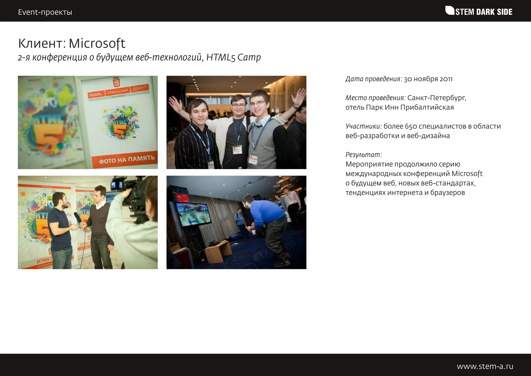 Event-проекты                                                                            STEM DARK SIDE


Клиент: Microsoft
2-я конференция о будущем веб-технологий, HTML5 Camp

                                                       Дата проведения: 30 ноября 2011

                                                       Место проведения: Санкт-Петербург,
                                                       отель Парк Инн Прибалтийская

                                                       Участники: более 650 специалистов в области
                                                       веб-разработки и веб-дизайна

                                                       Результат:
                                                       Мероприятие продолжило серию
                                                       международных конференций Microsoft
                                                       o будущем веб, новых веб-стандартах,
                                                       тенденциях интернета и браузеров




                                                                                         www.stem-a.ru
 