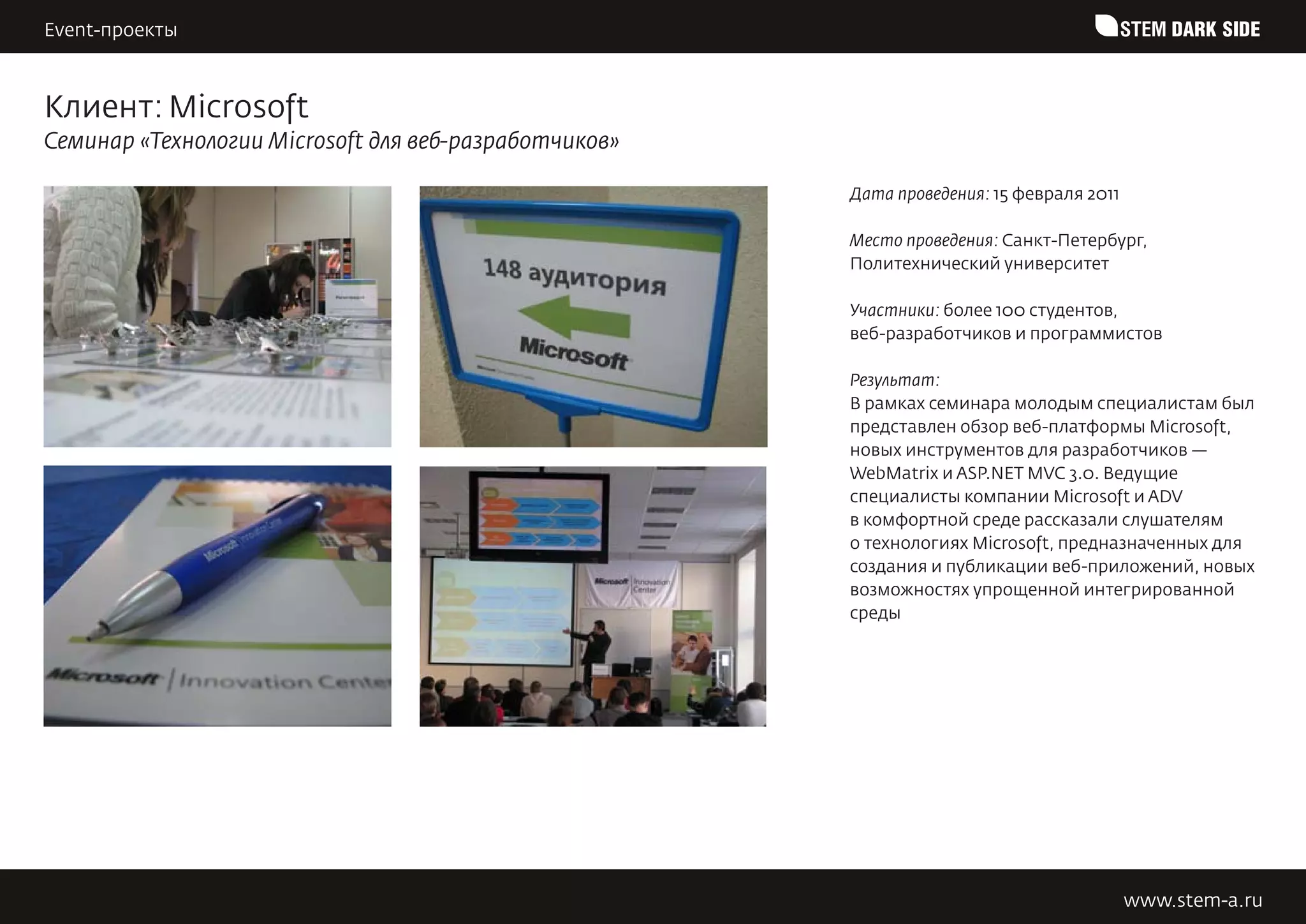 Event-проекты                                                                             STEM DARK SIDE


Клиент: Microsoft
Семинар «Технологии Microsoft для веб-разработчиков»

                                                       Дата проведения: 15 февраля 2011

                                                       Место проведения: Санкт-Петербург,
                                                       Политехнический университет

                                                       Участники: более 100 студентов,
                                                       веб-разработчиков и программистов

                                                       Результат:
                                                       В рамках семинара молодым специалистам был
                                                       представлен обзор веб-платформы Microsoft,
                                                       новых инструментов для разработчиков —
                                                       WebMatrix и ASP.NET MVC 3.0. Ведущие
                                                       специалисты компании Microsoft и ADV
                                                       в комфортной среде рассказали слушателям
                                                       о технологиях Microsoft, предназначенных для
                                                       создания и публикации веб-приложений, новых
                                                       возможностях упрощенной интегрированной
                                                       среды




                                                                                          www.stem-a.ru
 