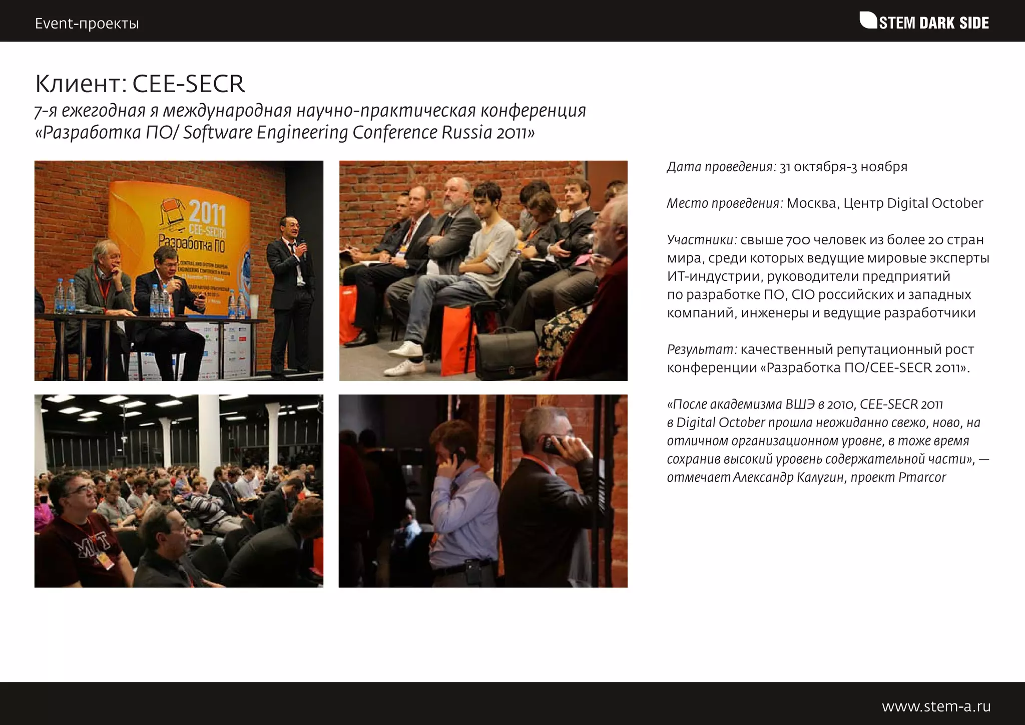 Event-проекты                                                                                    STEM DARK SIDE


Клиент: CEE-SECR
7-я ежегодная я международная научно-практическая конференция
«Разработка ПО/ Software Engineering Conference Russia 2011»
                                                                Дата проведения: 31 октября-3 ноября

                                                                Место проведения: Москва, Центр Digital October

                                                                Участники: свыше 700 человек из более 20 стран
                                                                мира, среди которых ведущие мировые эксперты
                                                                ИТ-индустрии, руководители предприятий
                                                                по разработке ПО, CIO российских и западных
                                                                компаний, инженеры и ведущие разработчики

                                                                Результат: качественный репутационный рост
                                                                конференции «Разработка ПО/CEE-SECR 2011».

                                                                «После академизма ВШЭ в 2010, CEE-SECR 2011
                                                                в Digital October прошла неожиданно свежо, ново, на
                                                                отличном организационном уровне, в тоже время
                                                                сохранив высокий уровень содержательной части», —
                                                                отмечает Александр Калугин, проект Pmarcor




                                                                                                 www.stem-a.ru
 