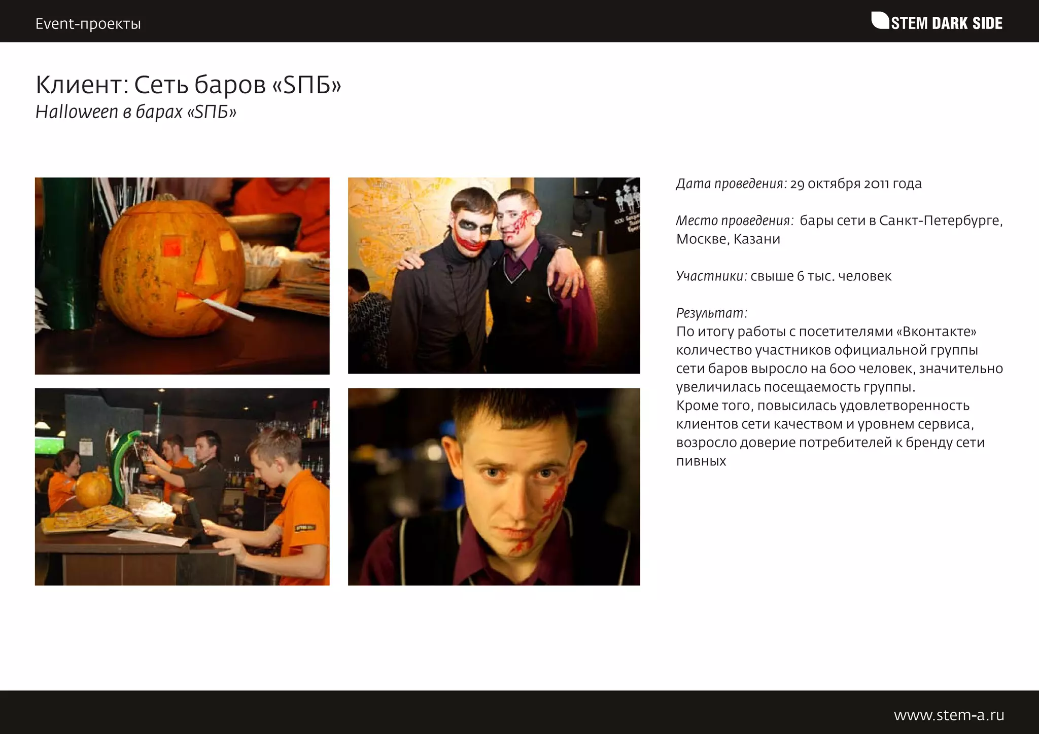 Event-проекты                                              STEM DARK SIDE


Клиент: Сеть баров «SПБ»
Halloween в барах «SПБ»


                           Дата проведения: 29 октября 2011 года

                           Место проведения: бары сети в Санкт-Петербурге,
                           Москве, Казани

                           Участники: свыше 6 тыс. человек

                           Результат:
                           По итогу работы с посетителями «Вконтакте»
                           количество участников официальной группы
                           сети баров выросло на 600 человек, значительно
                           увеличилась посещаемость группы.
                           Кроме того, повысилась удовлетворенность
                           клиентов сети качеством и уровнем сервиса,
                           возросло доверие потребителей к бренду сети
                           пивных




                                                             www.stem-a.ru
 