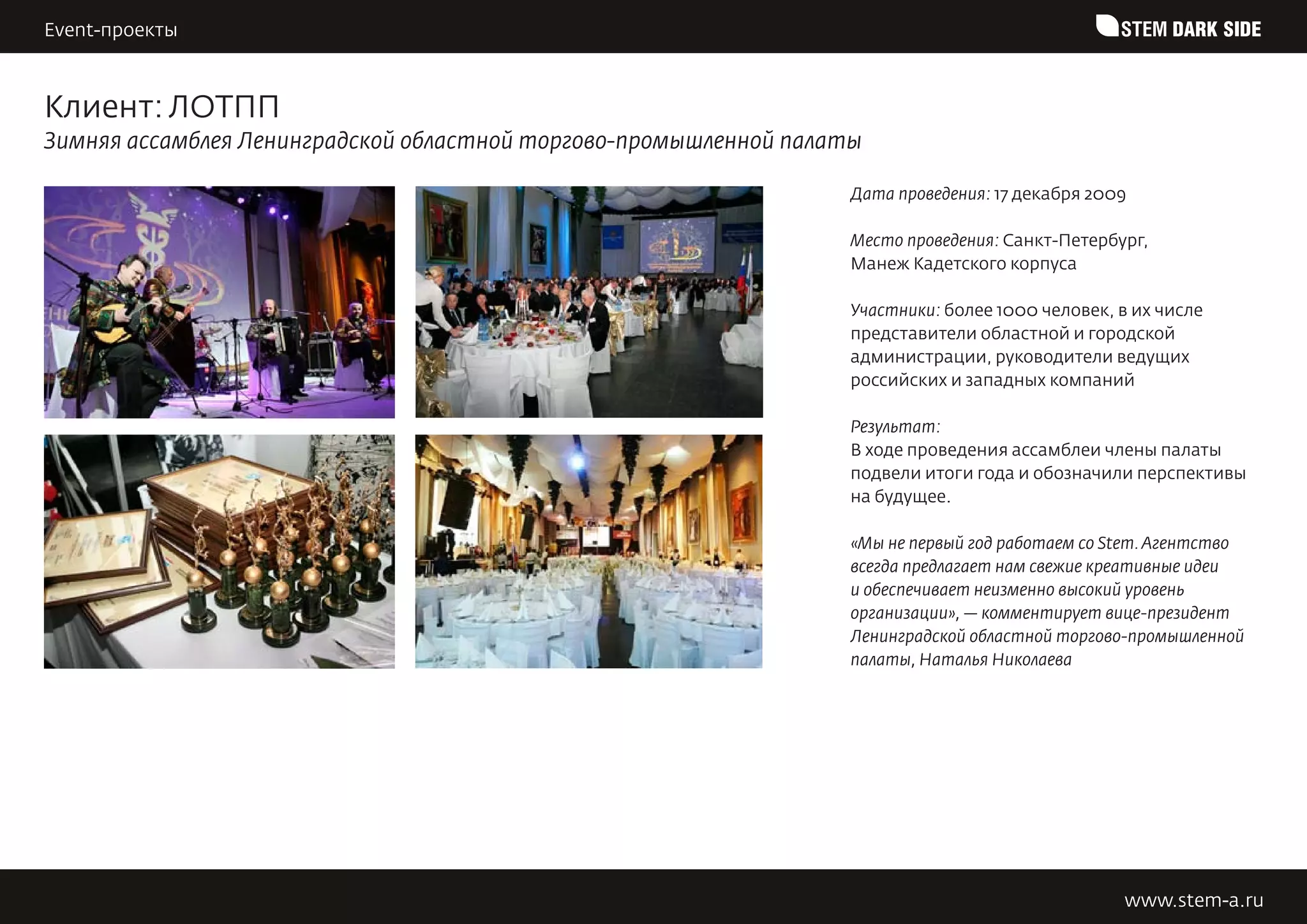 Event-проекты                                                                                     STEM DARK SIDE


Клиент: ЛОТПП
Зимняя ассамблея Ленинградской областной торгово-промышленной палаты

                                                                   Дата проведения: 17 декабря 2009

                                                                   Место проведения: Санкт-Петербург,
                                                                   Манеж Кадетского корпуса

                                                                   Участники: более 1000 человек, в их числе
                                                                   представители областной и городской
                                                                   администрации, руководители ведущих
                                                                   российских и западных компаний

                                                                   Результат:
                                                                   В ходе проведения ассамблеи члены палаты
                                                                   подвели итоги года и обозначили перспективы
                                                                   на будущее.

                                                                   «Мы не первый год работаем со Stem. Агентство
                                                                   всегда предлагает нам свежие креативные идеи
                                                                   и обеспечивает неизменно высокий уровень
                                                                   организации», — комментирует вице-президент
                                                                   Ленинградской областной торгово-промышленной
                                                                   палаты, Наталья Николаева




                                                                                                  www.stem-a.ru
 