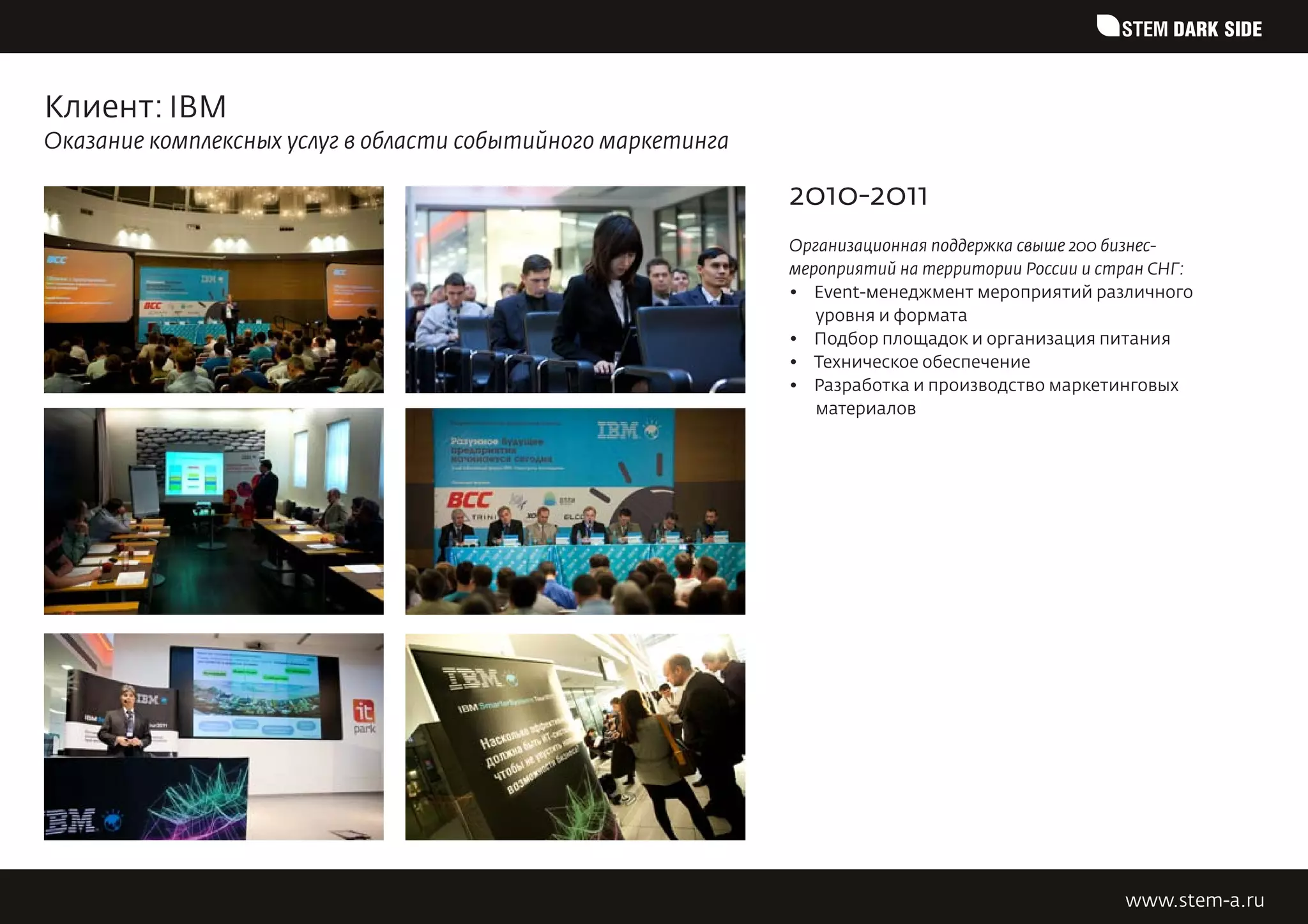 STEM DARK SIDE


Клиент: IBM
Оказание комплексных услуг в области событийного маркетинга

                                                              2010-2011
                                                              Организационная поддержка свыше 200 бизнес-
                                                              мероприятий на территории России и стран СНГ:
                                                              •	 Event-менеджмент мероприятий различного
                                                                 уровня и формата
                                                              •	 Подбор площадок и организация питания
                                                              •	 Техническое обеспечение
                                                              •	 Разработка и производство маркетинговых
                                                                 материалов




                                                                                                   www.stem-a.ru
 