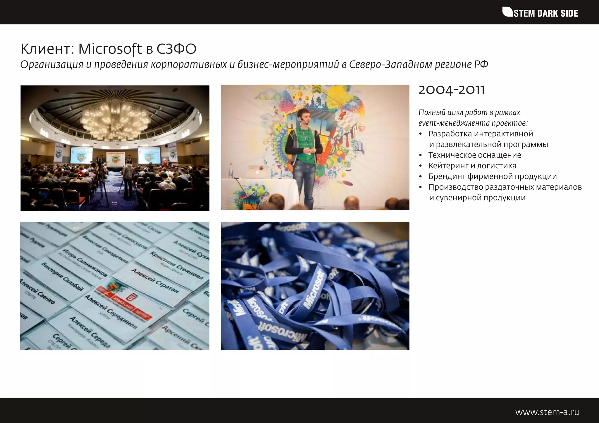 STEM DARK SIDE


Клиент: Microsoft в СЗФО
Организация и проведения корпоративных и бизнес-мероприятий в Северо-Западном регионе РФ

                                                                          2004-2011
                                                                          Полный цикл работ в рамках
                                                                          event-менеджмента проектов:
                                                                          •	 Разработка интерактивной
                                                                             и развлекательной программы
                                                                          •	 Техническое оснащение
                                                                          •	 Кейтеринг и логистика
                                                                          •	 Брендинг фирменной продукции
                                                                          •	 Производство раздаточных материалов
                                                                             и сувенирной продукции




                                                                                                www.stem-a.ru
 