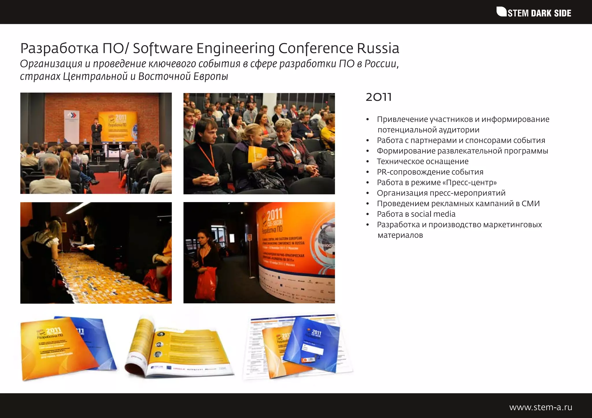 STEM DARK SIDE


Разработка ПО/ Software Engineering Conference Russia
Организация и проведение ключевого события в сфере разработки ПО в России,
странах Центральной и Восточной Европы
                                                                   2011
                                                                   •	 Привлечение участников и информирование
                                                                      потенциальной аудитории
                                                                   •	 Работа с партнерами и спонсорами события
                                                                   •	 Формирование развлекательной программы
                                                                   •	 Техническое оснащение
                                                                   •	 PR-сопровождение события
                                                                   •	 Работа в режиме «Пресс-центр»
                                                                   •	 Организация пресс-мероприятий
                                                                   •	 Проведением рекламных кампаний в СМИ
                                                                   •	 Работа в social media
                                                                   •	 Разработка и производство маркетинговых
                                                                      материалов




                                                                                                    www.stem-a.ru
 