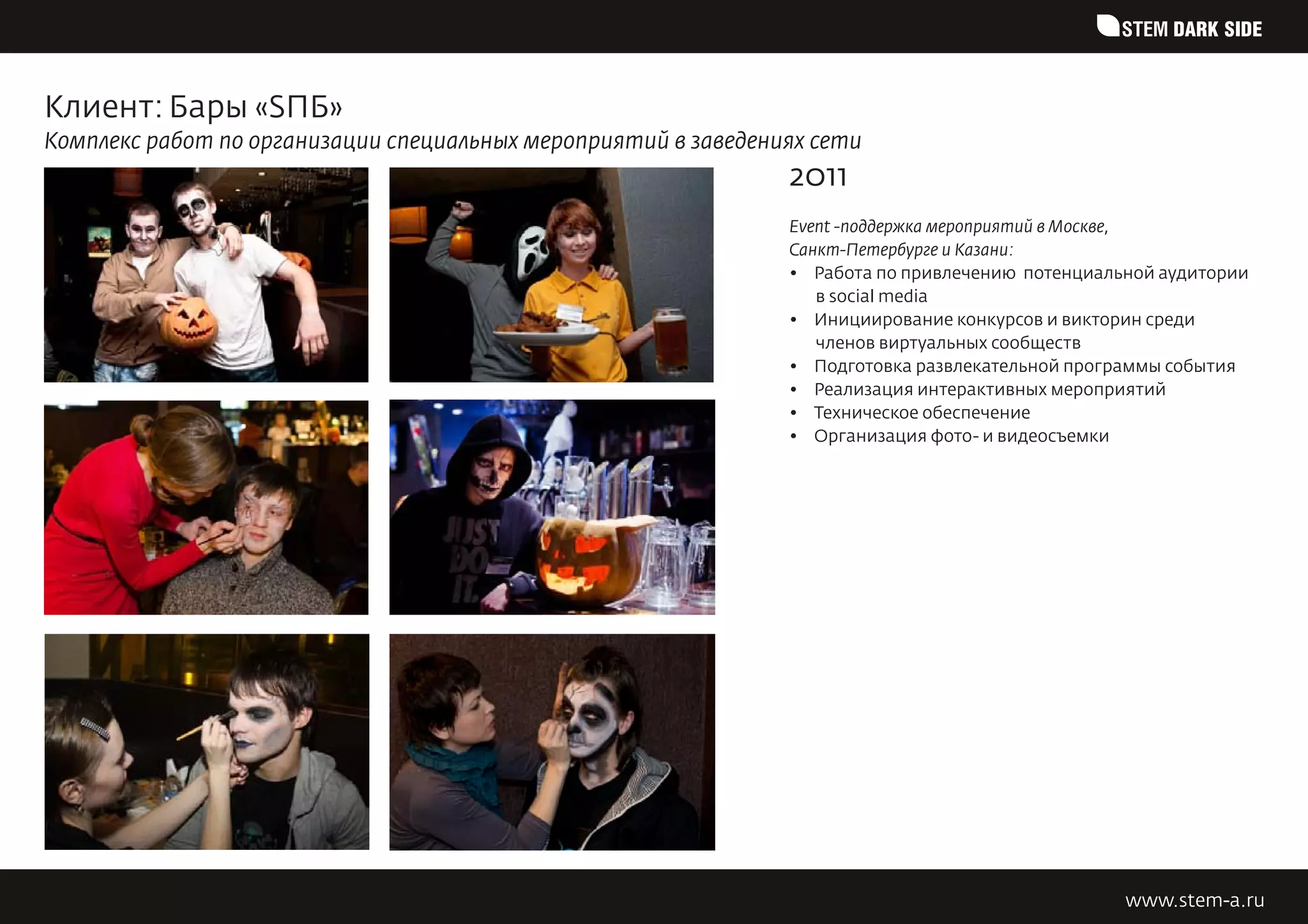 STEM DARK SIDE


Клиент: Бары «SПБ»
Комплекс работ по организации специальных мероприятий в заведениях сети
                                                                2011
                                                                Event -поддержка мероприятий в Москве,
                                                                Санкт-Петербурге и Казани:
                                                                •	 Работа по привлечению  потенциальной аудитории
                                                                   в social media
                                                                •	 Инициирование конкурсов и викторин среди
                                                                   членов виртуальных сообществ
                                                                •	 Подготовка развлекательной программы события
                                                                •	 Реализация интерактивных мероприятий
                                                                •	 Техническое обеспечение
                                                                •	 Организация фото- и видеосъемки




                                                                                                   www.stem-a.ru
 