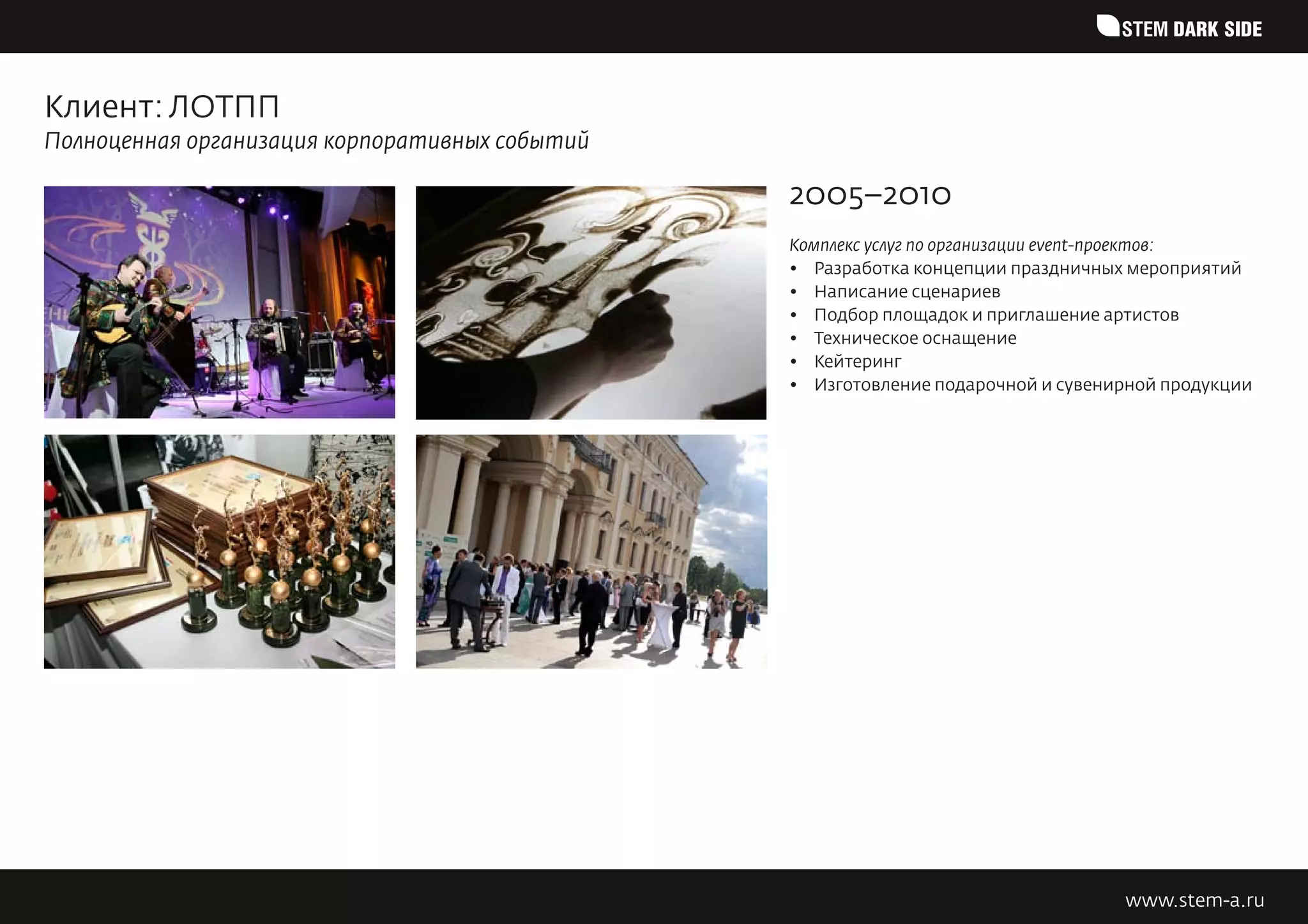 STEM DARK SIDE


Клиент: ЛОТПП
Полноценная организация корпоративных событий

                                                2005–2010
                                                Комплекс услуг по организации event-проектов:
                                                •	 Разработка концепции праздничных мероприятий
                                                •	 Написание сценариев
                                                •	 Подбор площадок и приглашение артистов
                                                •	 Техническое оснащение
                                                •	 Кейтеринг
                                                •	 Изготовление подарочной и сувенирной продукции




                                                                                   www.stem-a.ru
 