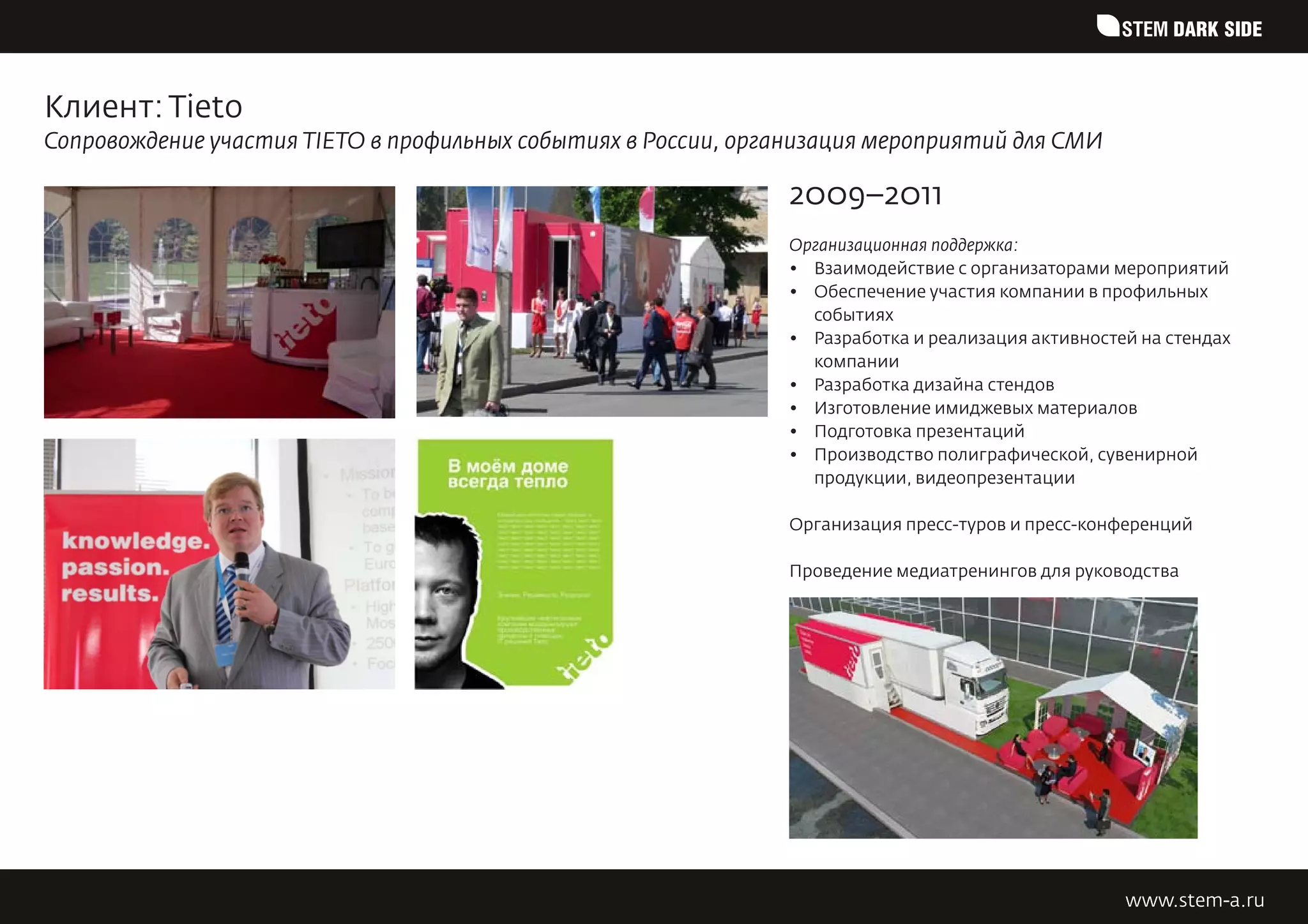 STEM DARK SIDE


Клиент: Tieto
Сопровождение участия TIETO в профильных событиях в России, организация мероприятий для СМИ

                                                                2009–2011
                                                                Организационная поддержка:
                                                                •	 Взаимодействие с организаторами мероприятий
                                                                •	 Обеспечение участия компании в профильных
                                                                   событиях
                                                                •	 Разработка и реализация активностей на стендах
                                                                   компании
                                                                •	 Разработка дизайна стендов
                                                                •	 Изготовление имиджевых материалов
                                                                •	 Подготовка презентаций
                                                                •	 Производство полиграфической, сувенирной
                                                                   продукции, видеопрезентации

                                                                Организация пресс-туров и пресс-конференций

                                                                Проведение медиатренингов для руководства




                                                                                                     www.stem-a.ru
 