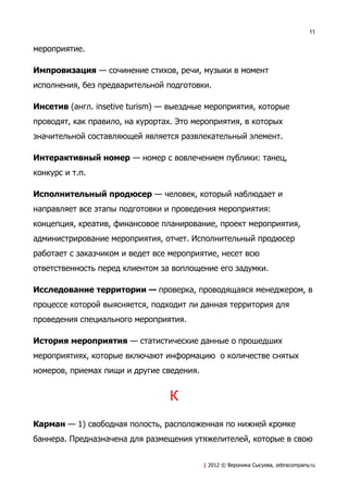 11


мероприятие.

Импровизация — сочинение стихов, речи, музыки в момент
исполнения, без предварительной подготовки.

Инсетив (англ. insetive turism) — выездные мероприятия, которые
проводят, как правило, на курортах. Это мероприятия, в которых
значительной составляющей является развлекательный элемент.

Интерактивный номер — номер с вовлечением публики: танец,
конкурс и т.п.

Исполнительный продюсер — человек, который наблюдает и
направляет все этапы подготовки и проведения мероприятия:
концепция, креатив, финансовое планирование, проект мероприятия,
администрирование мероприятия, отчет. Исполнительный продюсер
работает с заказчиком и ведет все мероприятие, несет всю
ответственность перед клиентом за воплощение его задумки.

Исследование территории — проверка, проводящаяся менеджером, в
процессе которой выясняется, подходит ли данная территория для
проведения специального мероприятия.

История мероприятия — статистические данные о прошедших
мероприятиях, которые включают информацию о количестве снятых
номеров, приемах пищи и другие сведения.


                                 К
Карман — 1) свободная полость, расположенная по нижней кромке
баннера. Предназначена для размещения утяжелителей, которые в свою


                                           | 2012 © Вероника Сысуева, zebracompany.ru
 