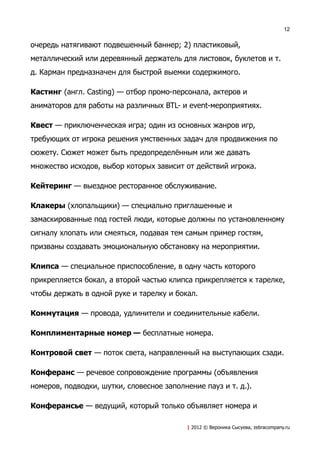 12


очередь натягивают подвешенный баннер; 2) пластиковый,
металлический или деревянный держатель для листовок, буклетов и т.
д. Карман предназначен для быстрой выемки содержимого.

Кастинг (англ. Casting) — отбор промо-персонала, актеров и
аниматоров для работы на различных BTL- и event-мероприятиях.

Квест — приключенческая игра; один из основных жанров игр,
требующих от игрока решения умственных задач для продвижения по
сюжету. Сюжет может быть предопределённым или же давать
множество исходов, выбор которых зависит от действий игрока.

Кейтеринг — выездное ресторанное обслуживание.

Клакеры (хлопальщики) — специально приглашенные и
замаскированные под гостей люди, которые должны по установленному
сигналу хлопать или смеяться, подавая тем самым пример гостям,
призваны создавать эмоциональную обстановку на мероприятии.

Клипса — специальное приспособление, в одну часть которого
прикрепляется бокал, а второй частью клипса прикрепляется к тарелке,
чтобы держать в одной руке и тарелку и бокал.

Коммутация — провода, удлинители и соединительные кабели.

Комплиментарные номер — бесплатные номера.

Контровой свет — поток света, направленный на выступающих сзади.

Конферанс — речевое сопровождение программы (объявления
номеров, подводки, шутки, словесное заполнение пауз и т. д.).

Конферансье — ведущий, который только объявляет номера и

                                           | 2012 © Вероника Сысуева, zebracompany.ru
 