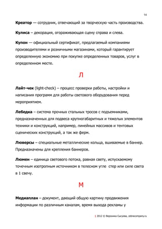 14


Креатор — сотрудник, отвечающий за творческую часть производства.

Кулиса – декорация, огораживающая сцену справа и слева.

Купон — официальный сертификат, предлагаемый компаниями
производителями и розничными магазинами, который гарантирует
определенную экономию при покупке определенных товаров, услуг в
определенном месте.


                                 Л
Лайт-чек (light-check) – процесс проверки работы, настройки и
написания программ для работы светового оборудования перед
мероприятием.

Лебедка – система прочных стальных тросов с подъемниками,
предназначенных для подвеса крупногабаритных и тяжелых элементов
техники и конструкций, например, линейных массивов и тентовых
сценических конструкций, а так же ферм.

Люверсы – специальные металлические кольца, вшиваемые в баннер.
Предназначены для крепления баннеров.

Люмен – единица светового потока, равная свету, испускаемому
точечным изотропным источником в телесном угле стер или силе света
в 1 свечу.


                                 М
Медиаплан – документ, дающий общую картину продвижения
информации по различным каналам, время выхода рекламы у

                                          | 2012 © Вероника Сысуева, zebracompany.ru
 