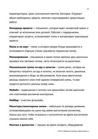 15


медиапартнеров, сроки изготовления макетов, баннеров. Отражает
объем необходимых средств, помогает структурировать предстоящую
работу.

Менеджер проекта — специалист, который ведет конкретный проект и
отвечает за исполнение всех деталей. Работает с подрядчиками,
координирует встречи, устанавливает этапы и контролирует реализацию
проекта.

Меню а-ля карт – меню, в котором каждое блюда заказывается и
оплачивается отдельно (также называется порционное меню).

Микширование - смешивание в одном потоке времени двух различных
звуковых или световых потока, часто используется на дискотеках.

Минимальная сумма на еду и напитки – сумма денег, которую вы
обязуетесь потратить на еду и напитки, не включая налоги, денежные
вознаграждения и сборы за обслуживание. Если ваши фактические
расходы окажутся ниже этой заранее оговоренной суммы, то вам
придется доплатить разницу между ними.

Мобайл – подвешенная к потолку или кронштейну легкая картонная
или пластиковая рекламная конструкция.

Моббер – участник флешмоба.

Мониторы/мониторные линии – небольшие по размеру динамики,
устанавливающиеся на сцене под живое выступление коллектива.
Нужны для того, чтобы музыканты и исполнители во время выступления
слышали именно себя.

Монтаж и демонтаж — процесс во время которого, оборудование

                                          | 2012 © Вероника Сысуева, zebracompany.ru
 