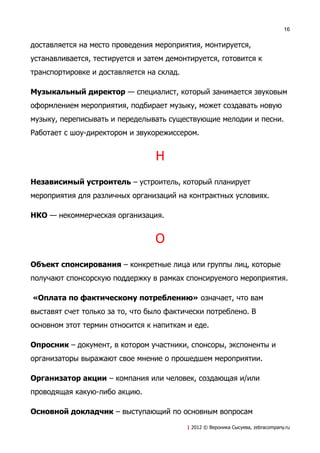 16


доставляется на место проведения мероприятия, монтируется,
устанавливается, тестируется и затем демонтируется, готовится к
транспортировке и доставляется на склад.

Музыкальный директор — специалист, который занимается звуковым
оформлением мероприятия, подбирает музыку, может создавать новую
музыку, переписывать и переделывать существующие мелодии и песни.
Работает с шоу-директором и звукорежиссером.


                                  Н
Независимый устроитель – устроитель, который планирует
мероприятия для различных организаций на контрактных условиях.

НКО — некоммерческая организация.


                                  О
Объект спонсирования – конкретные лица или группы лиц, которые
получают спонсорскую поддержку в рамках спонсируемого мероприятия.

«Оплата по фактическому потреблению» означает, что вам
выставят счет только за то, что было фактически потреблено. В
основном этот термин относится к напиткам и еде.

Опросник – документ, в котором участники, спонсоры, экспоненты и
организаторы выражают свое мнение о прошедшем мероприятии.

Организатор акции – компания или человек, создающая и/или
проводящая какую-либо акцию.

Основной докладчик – выступающий по основным вопросам
                                           | 2012 © Вероника Сысуева, zebracompany.ru
 