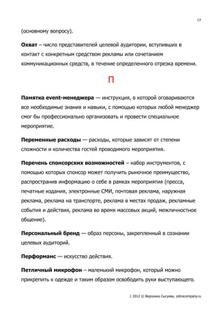 17


(основному вопросу).

Охват – число представителей целевой аудитории, вступивших в
контакт с конкретным средством рекламы или сочетанием
коммуникационных средств, в течение определенного отрезка времени.


                                П
Памятка event-менеджера — инструкция, в которой оговариваются
все необходимые знания и навыки, с помощью которых любой менеджер
смог бы профессионально организовать и провести специальное
мероприятие.

Переменные расходы — расходы, которые зависят от степени
сложности и количества гостей проводимого мероприятия.

Перечень спонсорских возможностей – набор инструментов, с
помощью которых спонсор может получить рыночное преимущество,
распространив информацию о себе в рамках мероприятия (пресса,
печатные издания, электронные СМИ, почтовая реклама, наружная
реклама, реклама на транспорте, реклама в местах продаж, рекламные
события и действия, реклама во время массовых акций, межличностное
общение).

Персональный бренд — образ персоны, закрепленный в сознании
целевых аудиторий.

Перформанс — искусство действия.

Петличный микрофон – маленький микрофон, который можно
прикрепить к одежде и таким образом освободить руки выступающего.


                                         | 2012 © Вероника Сысуева, zebracompany.ru
 