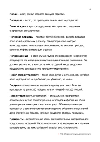 18


Пилон – шест, вокруг которого танцуют стриптиз.

Площадка – место, где проводится то или иное мероприятие.

Повестка дня – краткое содержание мероприятия с указанием
очередности его элементов.

Полезная площадь – понятие, применяемое при расчете площади
помещений, сдаваемых в аренду. Это пространство, которое
непосредственно используется экспонентами, не включая проходы,
колонны, буфеты и места для сидения.

Полная аренда – в этом случае группа для проведения мероприятия
резервирует все имеющиеся в гостинице/на площадке помещения. Вы
должны указать это в контракте вместе с датой, когда вы должны
предоставить согласованную программу мероприятия.

Порог самоокупаемости – такое количество участников, при котором
ваше мероприятие ни прибыльно, ни убыточно, «в ноль».

Порция – количество еды, поданное одному участнику. Если вы
пригласили на ужин 200 человек, то вам понадобится 200 порций.

Презентация (англ. presentation) – специальное мероприятие,
проводимое с целью распространения некоторой информации и/или
демонстрации некоторых товаров или услуг. Обычно презентация
проводится с рекламно-коммерческими целями обретения покупателей
демонстрируемых товаров, которым раздаются образцы продукции.

Препринты – переплетенные копии всех раздаточных материалов для
предстоящих заседаний. Часто используются на медицинских и научных
конференциях, где темы заседаний бывают весьма сложными.

                                         | 2012 © Вероника Сысуева, zebracompany.ru
 