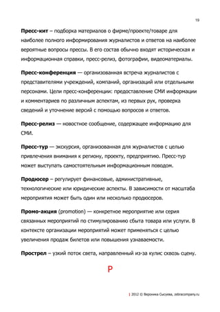 19


Пресс-кит – подборка материалов о фирме/проекте/товаре для
наиболее полного информирования журналистов и ответов на наиболее
вероятные вопросы прессы. В его состав обычно входят историческая и
информационная справки, пресс-релиз, фотографии, видеоматериалы.

Пресс-конференция — организованная встреча журналистов с
представителями учреждений, компаний, организаций или отдельными
персонами. Цели пресс-конференции: предоставление СМИ информации
и комментариев по различным аспектам, из первых рук, проверка
сведений и уточнение версий с помощью вопросов и ответов.

Пресс-релиз — новостное сообщение, содержащее информацию для
СМИ.

Пресс-тур — экскурсия, организованная для журналистов с целью
привлечения внимания к региону, проекту, предприятию. Пресс-тур
может выступать самостоятельным информационным поводом.

Продюсер – регулирует финансовые, административные,
технологические или юридические аспекты. В зависимости от масштаба
мероприятия может быть один или несколько продюсеров.

Промо-акция (promotion) — конкретное мероприятие или серия
связанных мероприятий по стимулированию сбыта товара или услуги. В
контексте организации мероприятий может применяться с целью
увеличения продаж билетов или повышения узнаваемости.

Прострел – узкий поток света, направленный из-за кулис сквозь сцену.


                                 Р

                                         | 2012 © Вероника Сысуева, zebracompany.ru
 