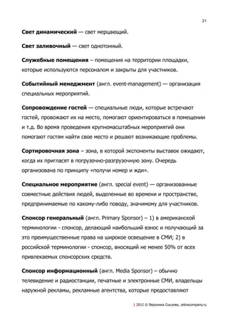 21


Свет динамический — свет мерцающий.

Свет заливочный — свет однотонный.

Служебные помещения – помещения на территории площадки,
которые используются персоналом и закрыты для участников.

Событийный менеджмент (англ. event-management) — организация
специальных мероприятий.

Сопровождение гостей — специальные люди, которые встречают
гостей, провожают их на место, помогают ориентироваться в помещении
и т.д. Во время проведения крупномасштабных мероприятий они
помогают гостям найти свое место и решают возникающие проблемы.

Сортировочная зона – зона, в которой экспоненты выставок ожидают,
когда их пригласят в погрузочно-разгрузочную зону. Очередь
организована по принципу «получи номер и жди».

Специальное мероприятие (англ. special event) — организованные
совместные действия людей, выделенные во времени и пространстве,
предпринимаемые по какому-либо поводу, значимому для участников.

Спонсор генеральный (англ. Primary Sponsor) – 1) в американской
терминологии - спонсор, делающий наибольший взнос и получающий за
это преимущественные права на широкое освещение в СМИ; 2) в
российской терминологии - спонсор, вносящий не менее 50% от всех
привлекаемых спонсорских средств.

Спонсор информационный (англ. Media Sponsor) – обычно
телевидение и радиостанции, печатные и электронные СМИ, владельцы
наружной рекламы, рекламные агентства, которые предоставляют

                                         | 2012 © Вероника Сысуева, zebracompany.ru
 