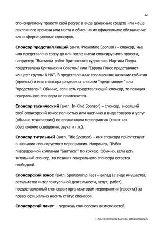 22


спонсируемому проекту свой ресурс в виде денежных средств или чаще
рекламного времени или места в обмен на их официальное обозначение
как информационных спонсоров.

Спонсор представляющий (англ. Presenting Sponsor) – спонсор, чье
имя представлено сразу до или после имени спонсируемого проекта,
например: "Выставка работ британского художника Мартина Парра
представлена Британским Советом" или "Европа Плюс представляет
концерт группы A-HA". В представленных соглашениях название события
(проекта) и имя спонсора разделены словами "представляет" или
"представлен". Обычно, если есть представляющий спонсор, то позиция
генерального спонсора не применяется.

Спонсор технический (англ. In-Kind Sponsor) – спонсор, вносящий
свой спонсорский взнос полностью или частично в виде товаров и услуг
(обычно технических) по организации мероприятия (таких как
обеспечение освещения, звука и т.п.).

Спонсор титульный (англ. Title Sponsor) – имя спонсора присутствует
в названии спонсируемого мероприятия. Например, "Кубок
пивоваренной компании "Балтика"" по хоккею. Обычно, если есть
титульный спонсор, то позиция генерального спонсора остается
свободной.

Спонсорский взнос (англ. Sponsorship Fee) – вклад (в виде имущества,
результатов интеллектуальной деятельности, услуг, работ),
предоставленный спонсором организаторам мероприятия (проекта) за
право официально носить статус спонсора.

Спонсорский пакет – перечень спонсорских возможностей,


                                           | 2012 © Вероника Сысуева, zebracompany.ru
 