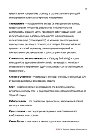 23


предлагаемых конкретному спонсору в соответствии со структурой
спонсирования в рамках конкретного мероприятия.

Cпонсорство — осуществление вклада (в виде денежного взноса,
предоставления имущества, результатов интеллектуальной
деятельности, оказания услуг, проведения работ) юридическим или
физическим лицом в деятельность другого юридического или
физического лица (спонсируемого) на условиях распространения
спонсируемым рекламы о спонсоре, его товарах. Спонсорский вклад
признается платой за рекламу, а спонсор и спонсируемый —
соответственно рекламодателем и распространителем рекламы.

Спонсорство эксклюзивное (англ. Category Exclusivity) – право
спонсора быть единственной компанией, чьи продукты или услуги
определенного направления будут ассоциироваться со спонсируемым
мероприятием.

Спонсор-участник – участвующий спонсор: спонсор, вносящий до 10%
от всех привлекаемых спонсорских средств.

Спот – короткое рекламное обращение или рекламный ролик,
вставляемый между теле- и радиопрограммами, продолжительностью от
10 до 60 секунд.

Субподрядчик – все подрядчики организации, заключившей прямой
договор с заказчиком.

Супер-задник – часть декорации задника с нанесенным на нее
изображением или словами.

Схема брони – дни заезда и выезда группы или отдельного лица.


                                            | 2012 © Вероника Сысуева, zebracompany.ru
 