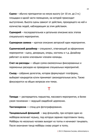 24


Сцена – обычно приподнятая на некую высоту (от 10 см. до 2 м.)
площадка в одной части помещения, на которой происходит
выступление. Высота сцены зависит от действия, проходящего на ней и
количества людей, наблюдающим за этим действием.

Сценарий – последовательное и детальное описание всех этапов
специального мероприятия.

Сценарная заявка – краткое описание авторской идеи мероприятия.

Сценический дизайнер – специалист, отвечающий за оформление
мероприятия - сцену, декорации, опоры, костюмы и т.д. Дизайнер
работает со всеми ключевыми членами команды.

Счет на расходы — общая сумма ежемесячных фиксированных и
переменных расходов на проведение специальных мероприятий.

Съезд – собрание делегатов, которое формулирует платформу,
выбирает кандидатов и/или принимает законодательные акты. Также
фокусируется на общих вопросах или темах.


                                 Т
Тамада — распорядитель пиршества, массового мероприятия, в более
узком понимании — ведущий свадебной церемонии.

Тантамареска — стенд для фотографирования.

Танцевальный флешмоб – вид флешмоба, при котором один из
мобберов включает музыку, под которую заранее подготовили танец.
Мобберы по несколько человек выходят из толпы и начинают танцевать.
После окончания танца мобберы снова уходят в толпу.

                                         | 2012 © Вероника Сысуева, zebracompany.ru
 