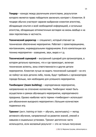 25


Тендер – конкурс между различными агентствами, результатом
которого является право победителя заключать контракт с Клиентом. В
тендере обычно участвуют заранее выбранное клиентом агентство,
обладающее опытом и всей необходимой информацией, и остальные
агентства, обладающие оптимистичным взглядом на жизнь вообще и на
свои перспективы в частности.

Технический директор — специалист, который отвечает за
техническое обеспечение мероприятия. Работает с проектировщиками,
монтажниками, индивидуальными подрядчиками. В его компетенции вся
техника мероприятия - освещение, звук, видео и т.д.

Технический сценарий – внутренний сценарий для организаторов, в
котором детально прописано, что и где происходит, включая
технические аспекты, зоны ответственности и другие детали
мероприятия. Клиентам лучше не видеть технический сценарий – ни его
не поймут во всех деталях либо, поняв, будут требовать с организаторов
гораздо больше, чем необходимо для успешного мероприятия.

Тимбилдинг (team building) – корпоративное мероприятие,
направленное на сплочение коллектива. Тимбилдинг может быть
осуществлен в рамках обучающего мероприятия, корпоративного
праздника. Однако наиболее часто термин «тимбилдинг» используют
для обозначения выездного мероприятия с большим количеством
подвижных игр.

Тренинг (англ. training от train — обучать, воспитывать) — метод
активного обучения, направленный на развитие знаний, умений и
навыков и социальных установок. Тренинг достаточно часто
используется, если желаемый результат — это не только получение

                                           | 2012 © Вероника Сысуева, zebracompany.ru
 