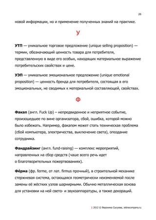 26


новой информации, но и применение полученных знаний на практике.


                                    У
УТП — уникальное торговое предложение (unique selling proposition) —
термин, обозначающий ценность товара для потребителя,
представленную в виде его особых, находящих материальное выражение
потребительских свойствах и цене.

УЭП — уникальное эмоциональное предложение (unique emotional
proposition) — ценность бренда для потребителя, состоящая в его
эмоциональных, не сводимых к материальной составляющей, свойствах.


                                    Ф
Факап (англ. Fuck Up) – непредвиденное и неприятное событие,
произошедшее по вине организатора, сбой, ошибка, которой можно
было избежать. Например, факапом может стать техническая проблема
(сбой компьютера, электричества, выключение света), опоздание
сотрудника.

Фандрайзинг (англ. fund-raising) — комплекс мероприятий,
направленных на сбор средств (чаше всего речь идет
о благотворительных пожертвованиях).

ФеVрма (фр. ferme, от лат. firmus прочный), в строительной механике
стержневая система, остающаяся геометрически неизменяемой после
замены её жёстких узлов шарнирными. Обычно металлическая основа
для установки на ней свето- и звукоаппаратуры, а также декораций.



                                          | 2012 © Вероника Сысуева, zebracompany.ru
 