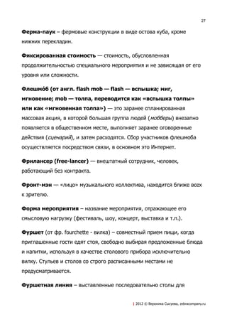 27


Ферма-паук – фермовые конструкции в виде остова куба, кроме
нижних перекладин.

Фиксированная стоимость — стоимость, обусловленная
продолжительностью специального мероприятия и не зависящая от его
уровня или сложности.

ФлешмоV б (от англ. flash mob — flash — вспышка; миг,
мгновение; mob — толпа, переводится как «вспышка толпы»
или как «мгновенная толпа») — это заранее спланированная
массовая акция, в которой большая группа людей ( мобберы) внезапно
появляется в общественном месте, выполняет заранее оговоренные
действия (сценарий), и затем расходятся. Сбор участников флешмоба
осуществляется посредством связи, в основном это Интернет.

Фрилансер (free-lancer) — внештатный сотрудник, человек,
работающий без контракта.

Фронт-мэн — «лицо» музыкального коллектива, находится ближе всех
к зрителю.

Форма мероприятия – название мероприятия, отражающее его
смысловую нагрузку (фестиваль, шоу, концерт, выставка и т.п.).

Фуршет (от фр. fourchette - вилка) – совместный прием пищи, когда
приглашенные гости едят стоя, свободно выбирая предложенные блюда
и напитки, используя в качестве столового прибора исключительно
вилку. Стульев и столов со строго расписанными местами не
предусматривается.

Фуршетная линия – выставленные последовательно столы для


                                          | 2012 © Вероника Сысуева, zebracompany.ru
 