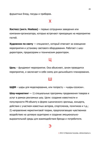 28


фуршетных блюд, посуды и приборов.


                                  Х
Хостесс (англ. Hostess) – первые сотрудники заведения или
компании-организатора, которые встречают приходящих на мероприятие
гостей.

Художник по свету — специалист, который отвечает за освещение
мероприятия и установку светового оборудования. Работает с шоу-
директором, продюсерами и техническим директором.


                                  Ц
Цель – фундамент мероприятия. Она объясняет, зачем проводится
мероприятие, и заключает в себе схему для дальнейшего планирования.


                                 Ш
ШДМ – шары для моделирования, или попросту – «шары-сосиски».

Шоу-маркетинг — 1) специальные программы продвижения товаров и
услуг в рамках рекламных шоу. Цели: создание известности и
популярности PR-объекту в форме сценического зрелища, концерта,
действия с участием известных актеров, спортсменов, политиков и т.д.;
2) направление маркетинговой теории, предполагающее чувственное
воздействие на целевую аудиторию и создание эмоционально-
выразительной среды для взаимодействия бренда и потребителя.


                                  Э
                                          | 2012 © Вероника Сысуева, zebracompany.ru
 