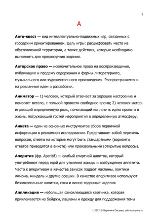 3



                                  А
Авто-квест — вид интеллектуально-подвижных игр, связанных с
городским ориентированием. Цель игры: расшифровать место на
обусловленной территории, а также действия, которые необходимо
выполнить для прохождения задания.

Авторское право — исключительное право на воспроизведение,
публикацию и продажу содержания и формы литературного,
музыкального или художественного произведения. Распространяется и
на рекламные идеи и разработки.

Аниматор — 1) человек, который отвечает за хорошее настроение и
помогает весело, с пользой провести свободное время; 2) человек-актер,
играющий определенную роль, помогающий воплотить идею проекта в
жизнь, погружающий гостей мероприятия в определенную атмосферу.

Анкета — один из основных инструментов сбора первичной
информации в рекламном исследовании. Представляет собой перечень
вопросов, ответы на которые могут быть стандартными (варианты
ответов приводятся в анкете) или произвольными (открытые вопросы).

Аперитив (фр. Aperitif) — слабый спиртной напиток, который
употребляют перед едой для утоления жажды и возбуждения аппетита.
Часто к аперитивам в качестве закусок подают маслины, ломтики
лимона, миндаль и другие орешки. В качестве аперитивов используют
безалкогольные напитки, соки и винно-водочные изделия

Аппликация — небольшая самоклеющаяся картинка, которая
приклеивается на бейджи, лацканы и одежду для поддержания темы

                                          | 2012 © Вероника Сысуева, zebracompany.ru
 