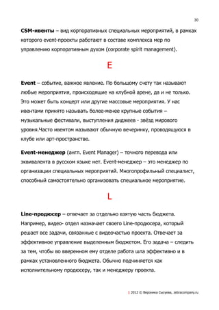 30


CSM-ивенты – вид корпоративных специальных мероприятий, в рамках
которого event-проекты работают в составе комплекса мер по
управлению корпоративным духом (corporate spirit management).


                                 E
Event – событие, важное явление. По большому счету так называют
любые мероприятия, происходящие на клубной арене, да и не только.
Это может быть концерт или другие массовые мероприятия. У нас
ивентами принято называть более-менее крупные события –
музыкальные фестивали, выступления диджеев - звёзд мирового
уровня.Часто ивентом называют обычную вечеринку, проводящуюся в
клубе или арт-пространстве.

Event-менеджер (англ. Event Manager) – точного перевода или
эквивалента в русском языке нет. Event-менеджер – это менеджер по
организации специальных мероприятий. Многопрофильный специалист,
способный самостоятельно организовать специальное мероприятие.


                                 L
Line-продюсер – отвечает за отдельно взятую часть бюджета.
Например, видео- отдел назначает своего Line-продюсера, который
решает все задачи, связанные с видеочастью проекта. Отвечает за
эффективное управление выделенным бюджетом. Его задача – следить
за тем, чтобы во вверенном ему отделе работа шла эффективно и в
рамках установленного бюджета. Обычно подчиняется как
исполнительному продюсеру, так и менеджеру проекта.



                                         | 2012 © Вероника Сысуева, zebracompany.ru
 