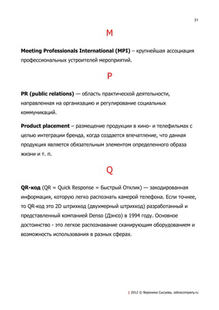 31



                                 M
Meeting Professionals International (MPI) – крупнейшая ассоциация
профессиональных устроителей мероприятий.


                                 P
PR (public relations) — область практической деятельности,
направленная на организацию и регулирование социальных
коммуникаций.

Product placement – размещение продукции в кино- и телефильмах с
целью интеграции бренда, когда создается впечатление, что данная
продукция является обязательным элементом определенного образа
жизни и т. п.


                                 Q
QR-код (QR = Quick Response = Быстрый Отклик) — закодированная
информация, которую легко распознать камерой телефона. Если точнее,
то QR-код это 2D штрихкод (двухмерный штрихкод) разработанный и
представленный компанией Denso (Дэнсо) в 1994 году. Основное
достоинство - это легкое распознавание сканирующим оборудованием и
возможность использования в разных сферах.




                                         | 2012 © Вероника Сысуева, zebracompany.ru
 