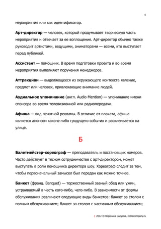 4


мероприятия или как идентификатор.

Арт-директор — человек, который продумывает творческую часть
мероприятия и отвечает за ее воплощение. Арт-директор обычно также
руководит артистами, ведущими, аниматорами — всеми, кто выступает
перед публикой.

Ассистент — помощник. В время подготовки проекта и во время
мероприятия выполняют поручения менеджеров.

Аттракцион — выделяющееся из окружающего контекста явление,
предмет или человек, привлекающие внимание людей.

Аудиальное упоминание (англ. Audio Mention) — упоминание имени
спонсора во время телевизионной или радиопередачи.

Афиша — вид печатной рекламы. В отличие от плаката, афиша
является анонсом какого-либо грядущего события и расклеивается на
улице.


                                 Б
Балетмейстер-хореограф — преподаватель и постановщик номеров.
Часто действует в тесном сотрудничестве с арт-директором, может
выступать в роли помощника директора шоу. Хореограф следит за тем,
чтобы первоначальный замысел был передан как можно точнее.

Банкет (франц. Banquet) — торжественный званый обед или ужин,
устраиваемый в честь кого-либо, чего-либо. В зависимости от формы
обслуживания различают следующие виды банкетов: банкет за столом с
полным обслуживанием; банкет за столом с частичным обслуживанием;


                                         | 2012 © Вероника Сысуева, zebracompany.ru
 