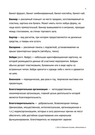 5


банкет-фуршет; банкет комбинированный; банкет-коктейль; банкет-чай.

Баннер — рекламный планшет на месте продажи, изготавливаемый из
пластика, картона или бумаги. Может иметь почти любую форму, но
чаще всего прямоугольный. Баннер вывешивается в витринах, проходах
между стеллажами, на стенах торгового зала.

Бартер — вид расчетов, при котором предоставляются не денежные
средства, а товары или услуги.

Басорама — рекламная панель с подсветкой, устанавливаемая на
крыше транспортных средств (автобусы, такси).

Бейдж (англ. Badge) — небольшая идентификационная карточка, на
которой размещаются данные об участнике мероприятия. Бейджи
обычно делают пластиковыми, бумажными или в виде карты со
встроенным чипом. Бейдж крепится к одежде либо к ленте и одевается
на шею.

Биеннале — периодическая, два раза в год, творческая выставка или
презентация.

Благотворительная организация — негосударственная,
некоммерческая организация, главной целью деятельности которой
является благотворительность.

Благотворительность — добровольная, безвозмездная помощь
(финансовая, имущественная, интеллектуальная, организационная и
т.п.) людям/организациям, которые в силу различных причин не могут
обеспечить себе достойное существование или нормальное
функционирование. Благотворитель не определяет заранее


                                         | 2012 © Вероника Сысуева, zebracompany.ru
 