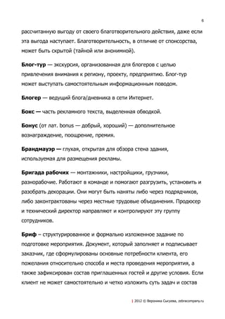 6


рассчитанную выгоду от своего благотворительного действия, даже если
эта выгода наступает. Благотворительность, в отличие от спонсорства,
может быть скрытой (тайной или анонимной).

Блог-тур — экскурсия, организованная для блогеров с целью
привлечения внимания к региону, проекту, предприятию. Блог-тур
может выступать самостоятельным информационным поводом.

Блогер — ведущий блога/дневника в сети Интернет.

Бокс — часть рекламного текста, выделенная обводкой.

Бонус (от лат. bonus — добрый, хороший) — дополнительное
вознаграждение, поощрение, премия.

Брандмауэр — глухая, открытая для обзора стена здания,
используемая для размещения рекламы.

Бригада рабочих — монтажники, настройщики, грузчики,
разнорабочие. Работают в команде и помогают разгрузить, установить и
разобрать декорации. Они могут быть наняты либо через подрядчиков,
либо законтрактованы через местные трудовые объединения. Продюсер
и технический директор направляют и контролируют эту группу
сотрудников.

Бриф – структурированное и формально изложенное задание по
подготовке мероприятия. Документ, который заполняет и подписывает
заказчик, где сформулированы основные потребности клиента, его
пожелания относительно способа и места проведения мероприятия, а
также зафиксирован состав приглашенных гостей и другие условия. Если
клиент не может самостоятельно и четко изложить суть задач и состав


                                          | 2012 © Вероника Сысуева, zebracompany.ru
 