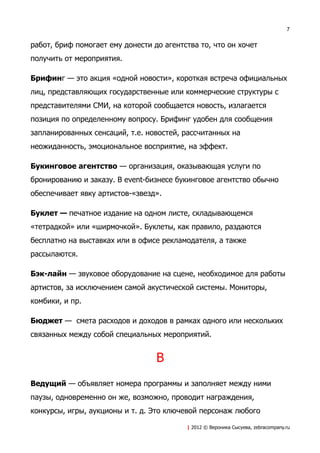 7


работ, бриф помогает ему донести до агентства то, что он хочет
получить от мероприятия.

Брифинг — это акция «одной новости», короткая встреча официальных
лиц, представляющих государственные или коммерческие структуры с
представителями СМИ, на которой сообщается новость, излагается
позиция по определенному вопросу. Брифинг удобен для сообщения
запланированных сенсаций, т.е. новостей, рассчитанных на
неожиданность, эмоциональное восприятие, на эффект.

Букинговое агентство — организация, оказывающая услуги по
бронированию и заказу. В event-бизнесе букинговое агентство обычно
обеспечивает явку артистов-«звезд».

Буклет — печатное издание на одном листе, складывающемся
«тетрадкой» или «ширмочкой». Буклеты, как правило, раздаются
бесплатно на выставках или в офисе рекламодателя, а также
рассылаются.

Бэк-лайн — звуковое оборудование на сцене, необходимое для работы
артистов, за исключением самой акустической системы. Мониторы,
комбики, и пр.

Бюджет — смета расходов и доходов в рамках одного или нескольких
связанных между собой специальных мероприятий.


                                  В
Ведущий — объявляет номера программы и заполняет между ними
паузы, одновременно он же, возможно, проводит награждения,
конкурсы, игры, аукционы и т. д. Это ключевой персонаж любого

                                          | 2012 © Вероника Сысуева, zebracompany.ru
 