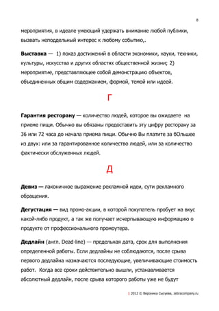 8


мероприятия, в идеале умеющий удержать внимание любой публики,
вызвать неподдельный интерес к любому событию,.

Выставка — 1) показ достижений в области экономики, науки, техники,
культуры, искусства и других областях общественной жизни; 2)
мероприятие, представляющее собой демонстрацию объектов,
объединенных общим содержанием, формой, темой или идеей.


                                 Г
Гарантия ресторану — количество людей, которое вы ожидаете на
приеме пищи. Обычно вы обязаны предоставить эту цифру ресторану за
36 или 72 часа до начала приема пищи. Обычно Вы платите за бОльшее
из двух: или за гарантированное количество людей, или за количество
фактически обслуженных людей.


                                 Д
Девиз — лаконичное выражение рекламной идеи, сути рекламного
обращения.

Дегустация — вид промо-акции, в которой покупатель пробует на вкус
какой-либо продукт, а так же получает исчерпывающую информацию о
продукте от профессионального промоутера.

Дедлайн (англ. Dead-line) — предельная дата, срок для выполнения
определенной работы. Если дедлайны не соблюдаются, после срыва
первого дедлайна назначаются последующие, увеличивающие стоимость
работ. Когда все сроки действительно вышли, устанавливается
абсолютный дедлайн, после срыва которого работы уже не будут

                                         | 2012 © Вероника Сысуева, zebracompany.ru
 