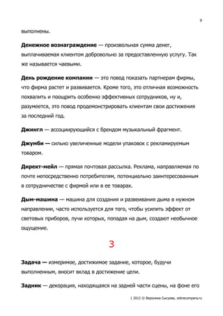 9


выполнены.

Денежное вознаграждение — произвольная сумма денег,
выплачиваемая клиентом добровольно за предоставленную услугу. Так
же называется чаевыми.

День рождение компании — это повод показать партнерам фирмы,
что фирма растет и развивается. Кроме того, это отличная возможность
похвалить и поощрить особенно эффективных сотрудников, ну и,
разумеется, это повод продемонстрировать клиентам свои достижения
за последний год.

Джингл — ассоциирующийся с брендом музыкальный фрагмент.

Джумби — сильно увеличенные модели упаковок с рекламируемым
товаром.

Директ-мейл — прямая почтовая рассылка. Реклама, направляемая по
почте непосредственно потребителям, потенциально заинтересованным
в сотрудничестве с фирмой или в ее товарах.

Дым-машина — машина для создания и развеивания дыма в нужном
направлении, часто используется для того, чтобы усилить эффект от
световых приборов, лучи которых, попадая на дым, создают необычное
ощущение.


                                 З
Задача — измеримое, достижимое задание, которое, будучи
выполненным, вносит вклад в достижение цели.

Задник — декорация, находящаяся на задней части сцены, на фоне его

                                          | 2012 © Вероника Сысуева, zebracompany.ru
 