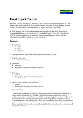 Event Report Contents
An Event Funding Pre-requisite is that the Event Organiser is required to prepare an Event
Report upon the conclusion of the event and forward this report to the Maroochy Tourism
Industry Advisory Board (MTIAB) within 28 days of the event’s conclusion.

MTIAB requests that the Event Organiser prepares an event report using the contents
headings listed below to format the report. This will allow the Events Sub Committee of
MTIAB to assess each report in relation to the contents and ensures that the relevant
information required to evaluate an event is received.

Contents:
1. Event Details
      • Venue
      • Dates
      • Timetable

2. Maroochy Tourism Industry Advisory Board’s contribution to the event.

3. Executive Summary
   •      Overview of the event

4. Spectators
   • numbers
   • demographics (intrastate, interstate, overseas)


5. Participants
   • numbers
   • demographics (intrastate, interstate, overseas)


8. Visitors (from outside the Maroochy Shire)
   • numbers
   • demographics (intrastate, interstate, overseas)

6. Economic Impact

   The economic impact upon the Maroochy Shire economy generated by an event is important for
   future funding considerations by MTIAB. It is therefore important that Event Organisers
   endeavour to capture as much data as possible by surveying participants and visitors to the event.
   For participants, this information may be captured either at registration, during the event or by
   way of a mail survey after the event. For visitors, this information is best sourced during the event.

   Please supply the following information and provide details how this information was derived and
   the figures calculated.
 
