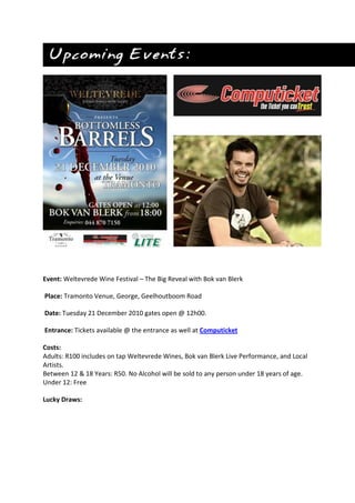 Event: Weltevrede Wine Festival – The Big Reveal with Bok van Blerk
Place: Tramonto Venue, George, Geelhoutboom Road
Date: Tuesday 21 December 2010 gates open @ 12h00.
Entrance: Tickets available @ the entrance as well at Computicket
Costs:
Adults: R100 includes on tap Weltevrede Wines, Bok van Blerk Live Performance, and Local
Artists.
Between 12 & 18 Years: R50. No Alcohol will be sold to any person under 18 years of age.
Under 12: Free
Lucky Draws:
 