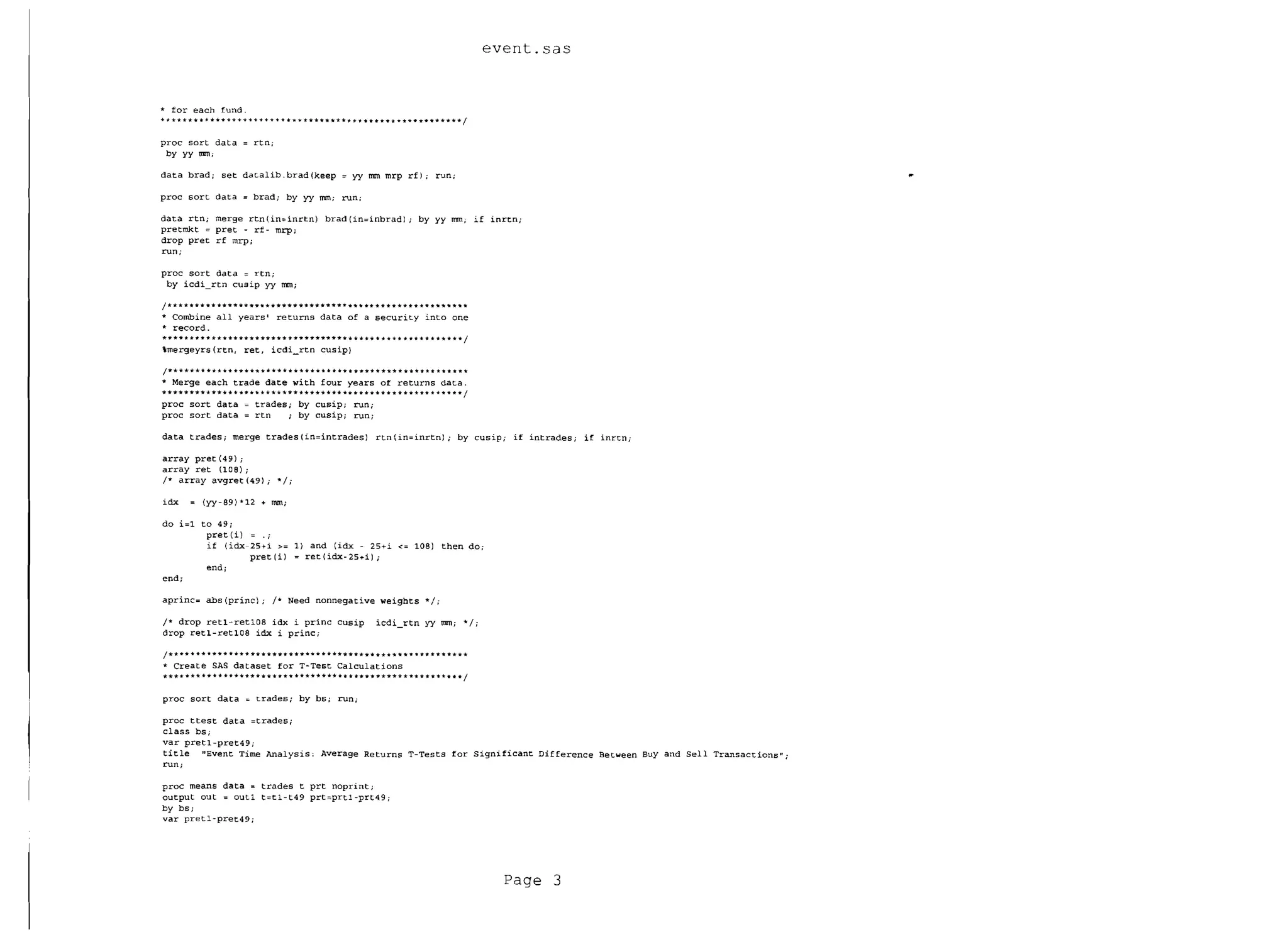 event.sas


.. for each fund.
+~   ****'* .. I< **. ++ + + ++ + + + + + ........ ***.***. * * 1< ...... * .. * + ** ... ** ****** I


proc sort data              =   rtn;
 by yy rom;

data brad; set datalib.brad(keep                            =    yy rom mrp rfl;           run;

proc sort data              =   brad; by yy mm; run;

data rtn; merge rtn(in=inrtn) brad (in=inbradl                                    i   by yy rom; if inrtn;

pretmkt = pret - rf - mrp;

drop pret rf mrp;

run;

proc sort data              =   rtn i
 by iCdi_rtn cusip yy mrnj

/******* ** ••••• * *11'******* ***** •••• *** ** **** *** * * * 1r***** *
* Combine all years returns data of a security into one

                                    I

... record.

***** ** .... ****YTY*.***** **11'11'************""" ** .. ** ...... ** ...... /

mergeyrs (rtn, ret, iCdi_rtn cusipl


/******* *** •• _**'* .. * *********** ....
.. Merge each trade date with four years of returns data.
                                                           *.   *.'*** .. *** .. **. *** ** * * .. 1<
****************.***************** ••• ***************** *1
proc sort data   trades; by cusip; run;
proc sort data = rtn   ; by cusip; run;

data trades; merge trades {in=intrades 1 rtn' in=inrtnl; by cusip; if intrades; if inrtn;

array pret (49) ;
array ret (lOB);
1* array avgret (49); *1;

idx        = (yy-B9)*12 + mm;

do i=l to 49;
        pret(i) = .;
        if (idx 25+i     1) and (idx - 25+i <= lOB)                                          then do;
                pret (i) = ret(idx-25+i);
        end;
end;

aprinc= abs (prine); 1* Need nonnegative weights * I;

1* drop retl-retlDB idx i princ cusip                                   iCdi_rtn yy rom; * I;
drop retl-retlOB idx i princ;

1* * * * *** **** ****** **********••• ** ******** * *** **•• *******
* Create SAS dataset for T-Test Calculations
**** *** ** ***.*.** ••••••••• ****.* •••••••• ***** ** ****** ** I
proc sort data = trades; by bs; run ..


proc ttest data =tradesj

class bs;

var pretl-pret49;

title "Event Time Analysis: Average Returns T-Tests for Significant Difference Between BuY and Sell Transactions" ..

run;


proc means da ta = trades t prt nopri nt ;

output out = outl t=tl- t49 prt=prtl-prt49                                  i

by bs;
var pretl-pret49;




                                                                                                           Page 3
 