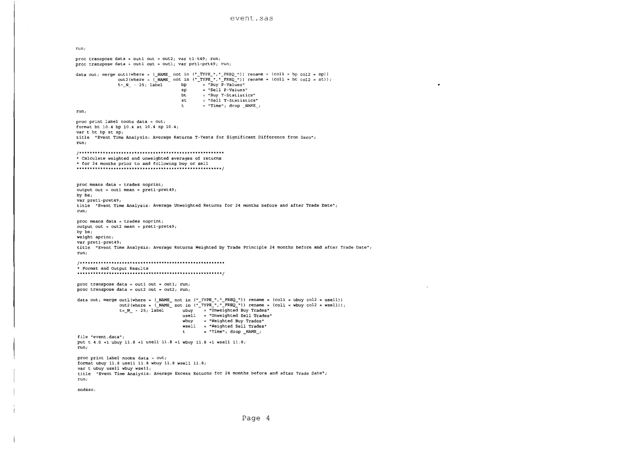 event.sas


run;

proc transpose data", outl out'" OUt2i var tl-t49; run;
proc transpose data'" outl out", outl; var prtl-prt49; run;

data out; merge	 outl (""here ""                  (_NAME        not in (Il_TYPE_ll. II _FREQ_")) rename       (coIl   bp co12   spJ I
                 out2 (where =                    {_NAME        not in ("_TYPE_", "_FREQ_"}) rename           (coIl   bt co12   stll;
                           t=_N_        25; label                  bp       = "Buy P-Values"
                                                                   sp       = "Sell P-Values"
                                                                   bt         "Buy T-Statistics lI
                                                                   st         "Sell T-Statistics"
                                                                   t        = 1!Time"; drop     NAME ;
run;

proc print label noobs data = out;

format bt 10.4 bp 10.4 st 10.4 sp 10.4;

var t bt bp st SPi

title I1Event Time Analysis: Average Returns T-Tests for Significant Difference from Zero";

run;


/*        **      *** •••• *           **                   *                                 .
.. Calculate weighted and unweighted averages of returns
'* for 24 months prior to and following bUy or sell
* * *'*'** * * * * * * *'*'**'*'*'*'*'*'*'*'* '*'*'*'*'*'*'**'** •• *•••••••••• * ** * '**. '* I


proc means data = trades noprint;
output out = out1 mean = pret1-pret49;
by bs;
var pretl-pret49 i

title ~Event Time Analysis: Average Unweighted Returns for 24 months before and after Trade Date";

run;


proc means data = trades noprint;
output out = out2 mean = pret1-pret49                           j

by bs;
weight aprinc;

var pret1-pret49j

title "Event Time Analysis: Average Returns Weighted by Trade principle 24 months before and after Trade Date";

run;


1* * * * ** •• *. * * *•• * *•• * ••• '* * * *••• * ** *••••• '* ••••• *'*'** * * * * * *
• Format and Output Resul ts
•••••• *•• *'**'* ••••••••••• '* ••• '* *•• * *. '*.'* * * * * * * * * *'*'*'** * * * * I

proc transpose data = out1 out = out1; run;

proc transpose data = out2 out = out2; run;


data out; merge outl {where = (NAME not in (" TYPB "," FRBQ ")) rename = (coIl                                        ubuy col2 ... usell})

                  out2{where = (-NAME- not in ("-Typg-u,"-FRBQ-")) rename = (coIl                                     wbuy col2 = wsell)) i

                  t= N - 25; label -      ubuy - = lIunwe'ig hted Buy Trades"

                      - -                 usell   = IIUnweighted Sell Trades"

                                          wbuy    = IIWeighted Buy Trades"

                                          wsell   =. "Weighted Sell Trades"


                                          t       =: "Time" i drop _NAME_;

file 1tevent .data" i

put t 4.0 +1 ubuy 11. 8 +1 usell 11.8 +1 wbuy 11. 8 +1 wsell 11. 8 i

run;


proc print label noobs data = out;

fonnat ubuy 11.8 use11 11.8 wbuy 11.8 wsell 11.8;

var t ubuy usell wbuy wsell i

title "Event Time Analysis: Average Excess Returns for 24 months before and after Trade Date";

run;

endsasj




                                                                                                     Page 4
 