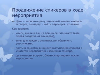 Продвижение спикеров в ходе
мероприятия
 Цель – нарастить репутационный момент каждого
эксперта, эксперту - найти партнеров, клиентов.
Как вариант:
- книги, диски и т.д. (в принципе, это может быть
любая раздатка от спикеров),
- зоны для каждого эксперта для общения с
участниками,
- посты в соцсетях в момент выступления спикера с
хэштегом мероприятия и фамилии спикера,
- организация встреч с бизнес-партнерами после
мероприятия.
 