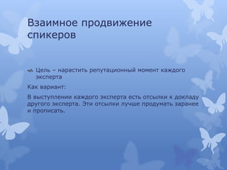 Взаимное продвижение
спикеров
 Цель – нарастить репутационный момент каждого
эксперта
Как вариант:
В выступлении каждого эксперта есть отсылки к докладу
другого эксперта. Эти отсылки лучше продумать заранее
и прописать.
 