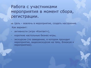 Работа с участниками
мероприятия в момент сбора,
регистрации.
 Цель – вовлечь в мероприятие, создать настроение.
Как вариант:
- активности (игра «Контакт»),
- короткие настольные бизнес-игры,
- экскурсии (по заведению, в котором проходит
мероприятие, видеоэкскурсия на тему, близкую к
мероприятию).
 