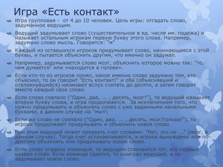 Игра «Есть контакт»
 Игра групповая - от 4 до 10 человек. Цель игры: отгадать слово,
задуманное ведущим.
 Ведущий задумывает слово (существительное в ед. числе им. падежа) и
называет остальным игрокам первую букву этого слова. Например,
задумано слово мысль. Говорится: "м"
 Каждый из оставшихся игроков придумывает слово, начинающееся с этой
буквы, и пытается объяснить другим, что именно он задумал.
 Например, задумывается слово мозг, объяснить которое можно так: "то,
чем думается" или «находится в голове».
 Если кто-то из игроков понял, какое именно слово задумано тем, кто
объяснял, то он говорит "Есть контакт!" и оба (объяснявший и
откликнувшийся) начинают вслух считать до десяти, а затем говорят
вместе каждый свое слово.
 Если слово совпало ("Один, два, ... , десять, мозг!"), то ведущий называет
вторую букву слова, и игра продолжается. За исключением того, что
нужно придумывать и объяснять слово с уже заданными начальными
буквами, в данном случае на "мы«
 Если же слово не совпало ("Один, два, ... , десять, мозг/голова!"), то
игроки продолжают придумывать и объяснить новое слово.
 При этом ведущий может прервать счет словами: "Нет, это не ..." (мозг, в
данном случае). Тогда счет останавливается, и игроки вынуждены или по-
другому объяснять или придумывать новое слово.
 Если слово угадано командой, то ведущим становится тот, кто первый
назвал слово. Если команда сдается, то выиграл ведущий, и он
задумывает новое слово.
 