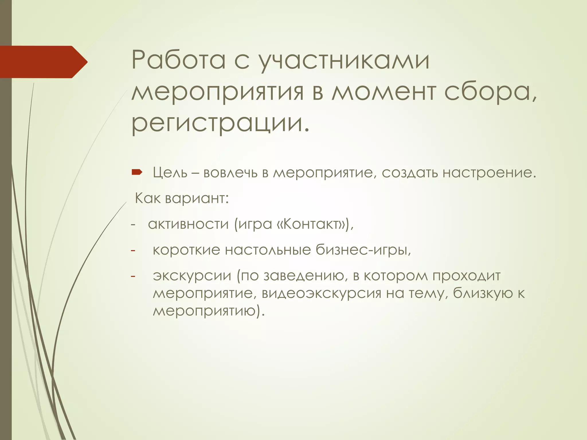 Работа с участниками 
мероприятия в момент сбора, 
регистрации. 
 Цель – вовлечь в мероприятие, создать настроение. 
Как вариант: 
- активности (игра «Контакт»), 
- короткие настольные бизнес-игры, 
- экскурсии (по заведению, в котором проходит 
мероприятие, видеоэкскурсия на тему, близкую к 
мероприятию). 
 
