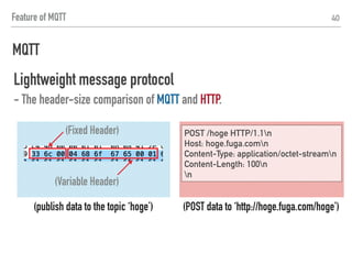 MQTT
40
Lightweight message protocol
- The header-size comparison of MQTT and HTTP.
(publish data to the topic ‘hoge’)
(Fixed Header)
(Variable Header)
(POST data to ‘http://hoge.fuga.com/hoge')
POST /hoge HTTP/1.1n
Host: hoge.fuga.comn
Content-Type: application/octet-streamn
Content-Length: 100n
n
10 BYTES 101 BYTES＜
Feature of MQTT
 