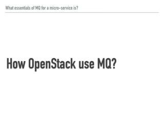 What essentials of MQ for a micro-service is?
How OpenStack use MQ?
Use Oslo/Messaging that provides
- RPC for implementing client-server remote procedure calls
- Notify for emitting and handling event notifications
(reference: Oslo/Messaging - OpenStack)
 