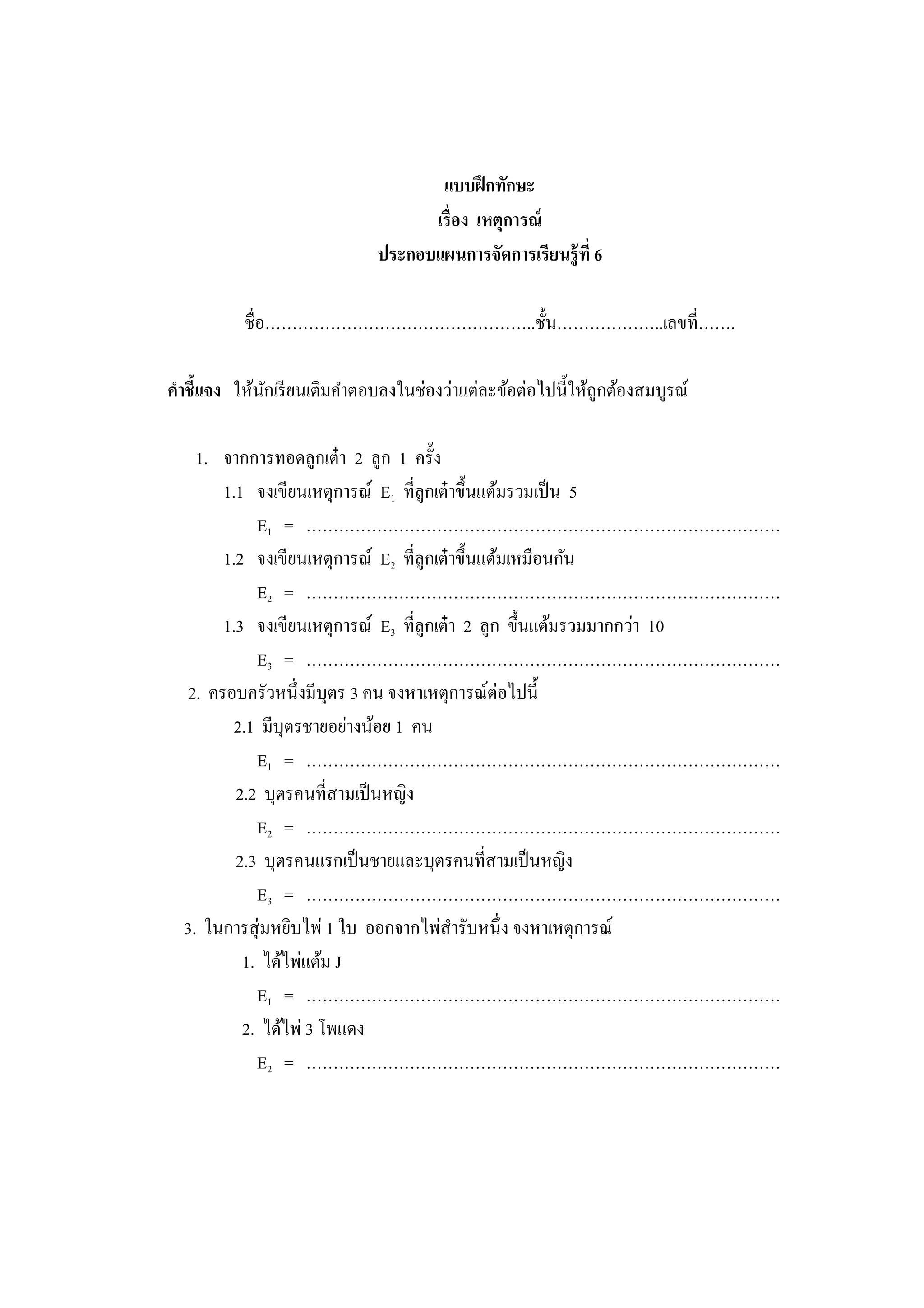 แบบฝึกทักษะ
เรื่อง เหตุการณ์
ประกอบแผนการจัดการเรียนรู้ที่ 6
ชื่อ&hellip;&hellip;&hellip;&hellip;&hellip;&hellip;&hellip;&hellip;&hellip;&hellip;&hellip;&hellip;&hellip;&hellip;&hellip;&hellip;..ชั้น&hellip;&hellip;&hellip;&hellip;&hellip;&hellip;..เลขที่&hellip;&hellip;.
คาชี้แจง ให้นักเรียนเติมคาตอบลงในช่องว่าแต่ละข้อต่อไปนี้ให้ถูกต้องสมบูรณ์
1. จากการทอดลูกเต๋า 2 ลูก 1 ครั้ง
1.1 จงเขียนเหตุการณ์ E1 ที่ลูกเต๋าขึ้นแต้มรวมเป็น 5
E1 = &hellip;&hellip;&hellip;&hellip;&hellip;&hellip;&hellip;&hellip;&hellip;&hellip;&hellip;&hellip;&hellip;&hellip;&hellip;&hellip;&hellip;&hellip;&hellip;&hellip;&hellip;&hellip;&hellip;&hellip;&hellip;&hellip;&hellip;&hellip;&hellip;
1.2 จงเขียนเหตุการณ์ E2 ที่ลูกเต๋าขึ้นแต้มเหมือนกัน
E2 = &hellip;&hellip;&hellip;&hellip;&hellip;&hellip;&hellip;&hellip;&hellip;&hellip;&hellip;&hellip;&hellip;&hellip;&hellip;&hellip;&hellip;&hellip;&hellip;&hellip;&hellip;&hellip;&hellip;&hellip;&hellip;&hellip;&hellip;&hellip;&hellip;
1.3 จงเขียนเหตุการณ์ E3 ที่ลูกเต๋า 2 ลูก ขึ้นแต้มรวมมากกว่า 10
E3 = &hellip;&hellip;&hellip;&hellip;&hellip;&hellip;&hellip;&hellip;&hellip;&hellip;&hellip;&hellip;&hellip;&hellip;&hellip;&hellip;&hellip;&hellip;&hellip;&hellip;&hellip;&hellip;&hellip;&hellip;&hellip;&hellip;&hellip;&hellip;&hellip;
2. ครอบครัวหนึ่งมีบุตร 3 คน จงหาเหตุการณ์ต่อไปนี้
2.1 มีบุตรชายอย่างน้อย 1 คน
E1 = &hellip;&hellip;&hellip;&hellip;&hellip;&hellip;&hellip;&hellip;&hellip;&hellip;&hellip;&hellip;&hellip;&hellip;&hellip;&hellip;&hellip;&hellip;&hellip;&hellip;&hellip;&hellip;&hellip;&hellip;&hellip;&hellip;&hellip;&hellip;&hellip;
2.2 บุตรคนที่สามเป็นหญิง
E2 = &hellip;&hellip;&hellip;&hellip;&hellip;&hellip;&hellip;&hellip;&hellip;&hellip;&hellip;&hellip;&hellip;&hellip;&hellip;&hellip;&hellip;&hellip;&hellip;&hellip;&hellip;&hellip;&hellip;&hellip;&hellip;&hellip;&hellip;&hellip;&hellip;
2.3 บุตรคนแรกเป็นชายและบุตรคนที่สามเป็นหญิง
E3 = &hellip;&hellip;&hellip;&hellip;&hellip;&hellip;&hellip;&hellip;&hellip;&hellip;&hellip;&hellip;&hellip;&hellip;&hellip;&hellip;&hellip;&hellip;&hellip;&hellip;&hellip;&hellip;&hellip;&hellip;&hellip;&hellip;&hellip;&hellip;&hellip;
3. ในการสุ่มหยิบไพ่ 1 ใบ ออกจากไพ่สารับหนึ่ง จงหาเหตุการณ์
1. ได้ไพ่แต้ม J
E1 = &hellip;&hellip;&hellip;&hellip;&hellip;&hellip;&hellip;&hellip;&hellip;&hellip;&hellip;&hellip;&hellip;&hellip;&hellip;&hellip;&hellip;&hellip;&hellip;&hellip;&hellip;&hellip;&hellip;&hellip;&hellip;&hellip;&hellip;&hellip;&hellip;
2. ได้ไพ่ 3 โพแดง
E2 = &hellip;&hellip;&hellip;&hellip;&hellip;&hellip;&hellip;&hellip;&hellip;&hellip;&hellip;&hellip;&hellip;&hellip;&hellip;&hellip;&hellip;&hellip;&hellip;&hellip;&hellip;&hellip;&hellip;&hellip;&hellip;&hellip;&hellip;&hellip;&hellip;
 